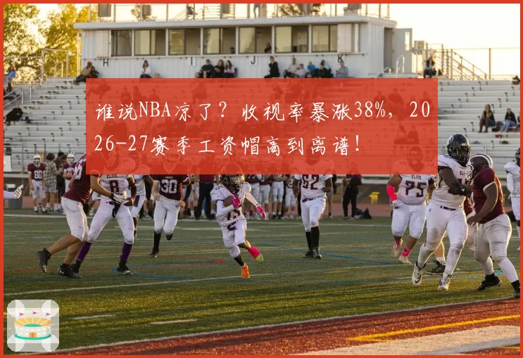 谁说NBA凉了？收视率暴涨38%，2026-27赛季工资帽高到离谱！