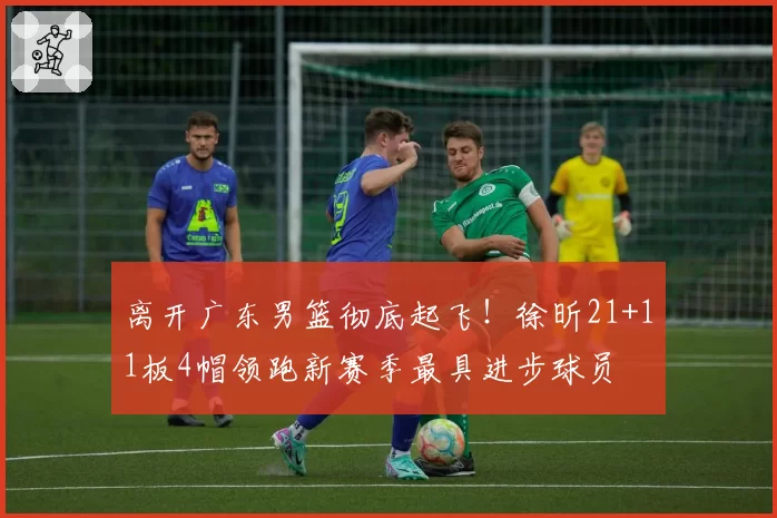 离开广东男篮彻底起飞！徐昕21+11板4帽领跑新赛季最具进步球员