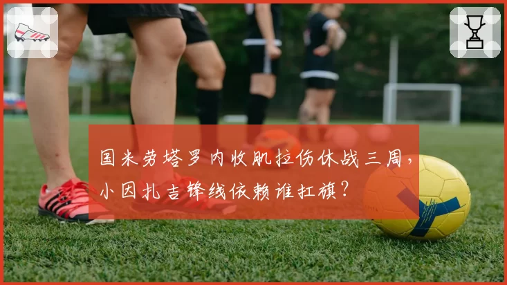 国米劳塔罗内收肌拉伤休战三周，小因扎吉锋线依赖谁扛旗？