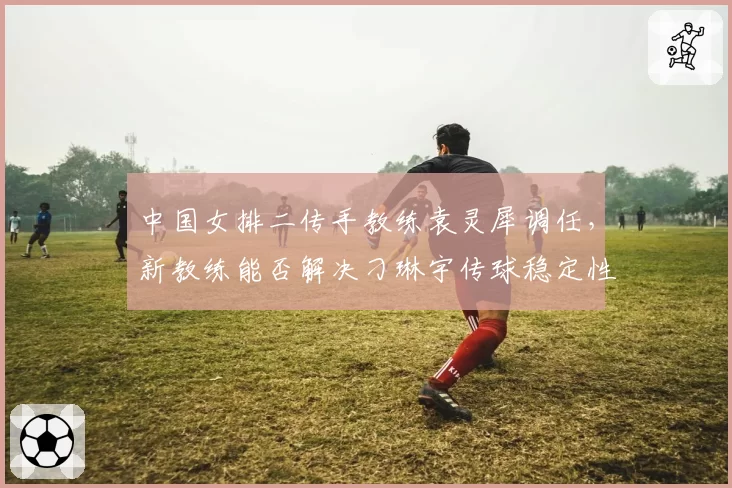 中国女排二传手教练袁灵犀调任，新教练能否解决刁琳宇传球稳定性问题？