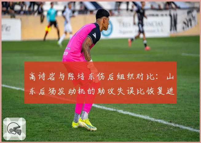 高诗岩与陈培东伤后组织对比：山东后场发动机的助攻失误比恢复进程