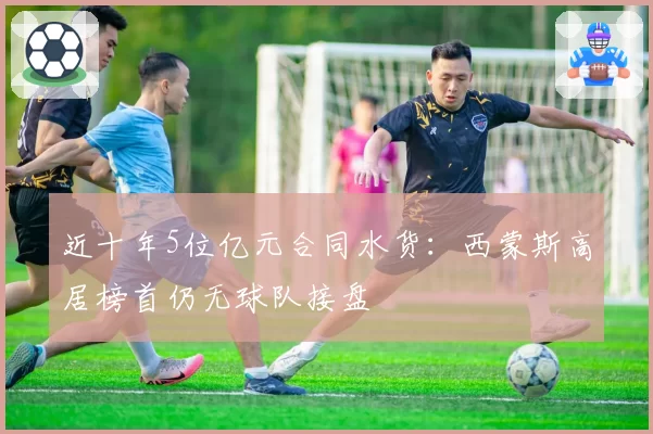 近十年5位亿元合同水货：西蒙斯高居榜首仍无球队接盘