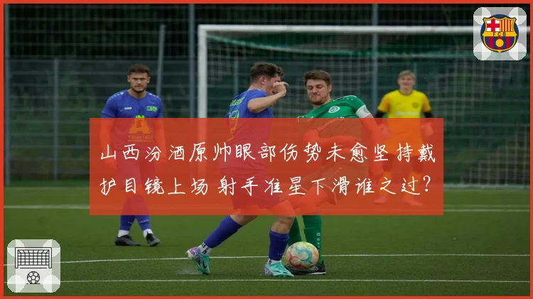 山西汾酒原帅眼部伤势未愈坚持戴护目镜上场 射手准星下滑谁之过？
