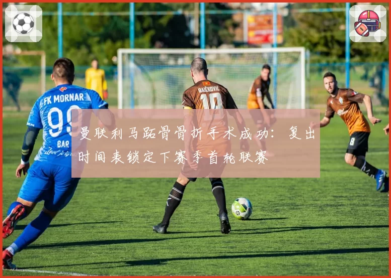 曼联利马跖骨骨折手术成功：复出时间表锁定下赛季首轮联赛