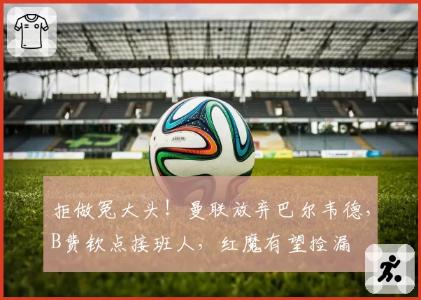 拒做冤大头！曼联放弃巴尔韦德，B费钦点接班人，红魔有望捡漏