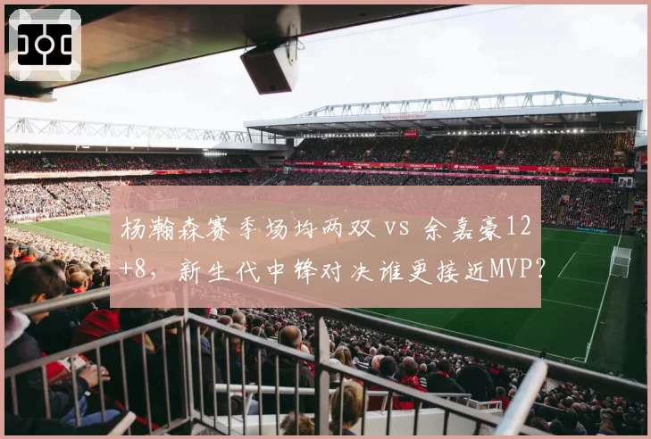 杨瀚森赛季场均两双 vs 余嘉豪12+8，新生代中锋对决谁更接近MVP？
