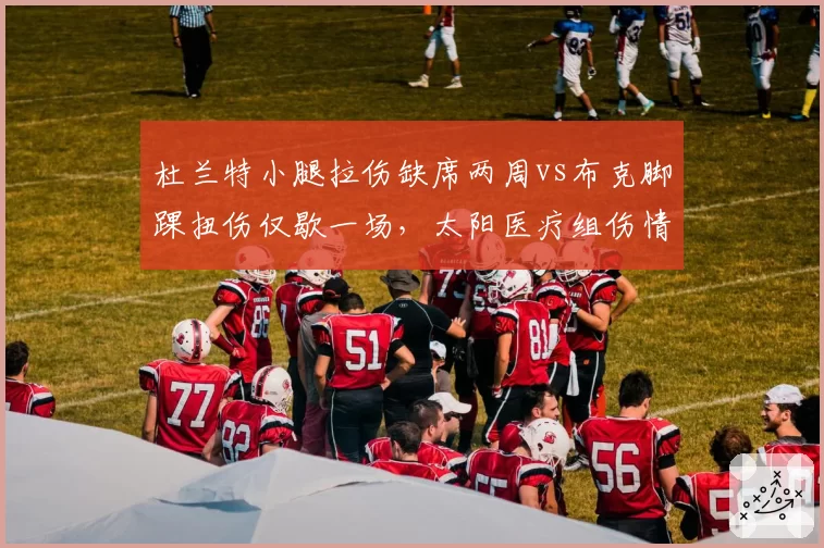 杜兰特小腿拉伤缺席两周vs布克脚踝扭伤仅歇一场，太阳医疗组伤情评估标准遭质疑