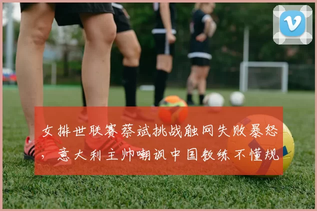 女排世联赛蔡斌挑战触网失败暴怒，意大利主帅嘲讽中国教练不懂规则