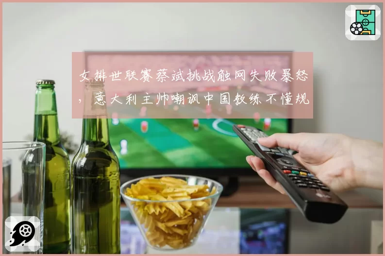 女排世联赛蔡斌挑战触网失败暴怒，意大利主帅嘲讽中国教练不懂规则