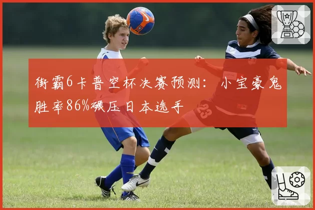 街霸6卡普空杯决赛预测：小宝豪鬼胜率86%碾压日本选手