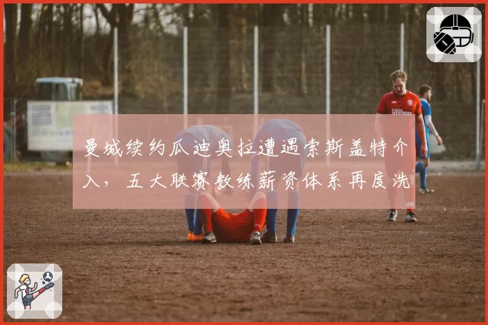 曼城续约瓜迪奥拉遭遇索斯盖特介入，五大联赛教练薪资体系再度洗牌