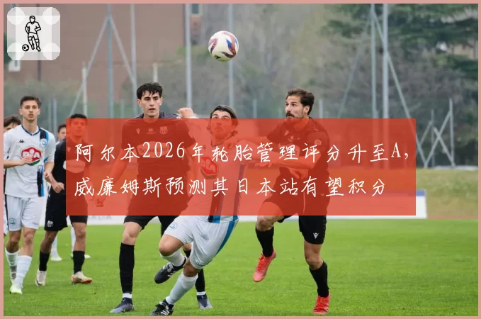 阿尔本2026年轮胎管理评分升至A，威廉姆斯预测其日本站有望积分