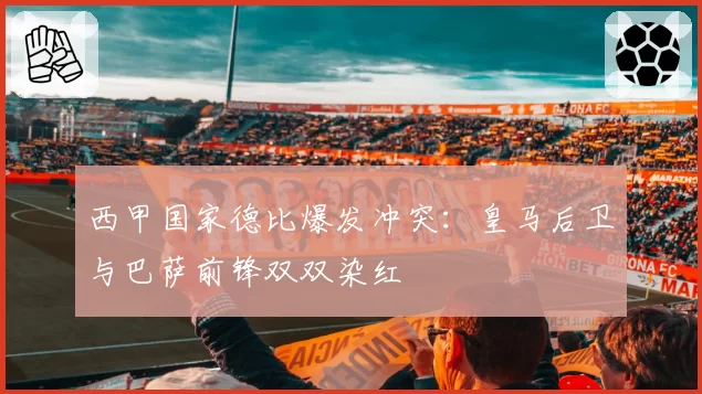 西甲国家德比爆发冲突：皇马后卫与巴萨前锋双双染红