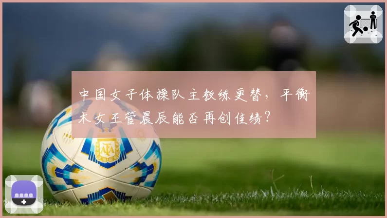 中国女子体操队主教练更替，平衡木女王管晨辰能否再创佳绩？