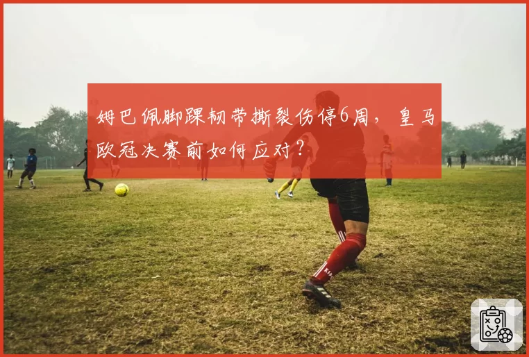 姆巴佩脚踝韧带撕裂伤停6周，皇马欧冠决赛前如何应对？