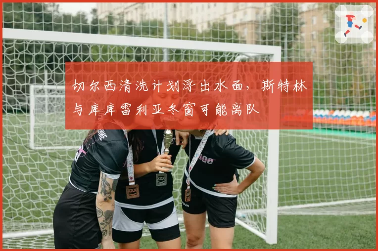 切尔西清洗计划浮出水面，斯特林与库库雷利亚冬窗可能离队