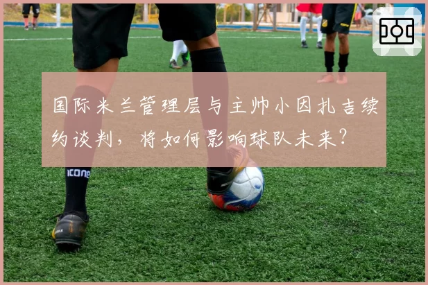 国际米兰管理层与主帅小因扎吉续约谈判,将如何影响球队未来?