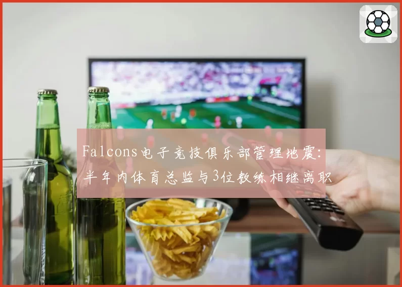 Falcons电子竞技俱乐部管理地震：半年内体育总监与3位教练相继离职