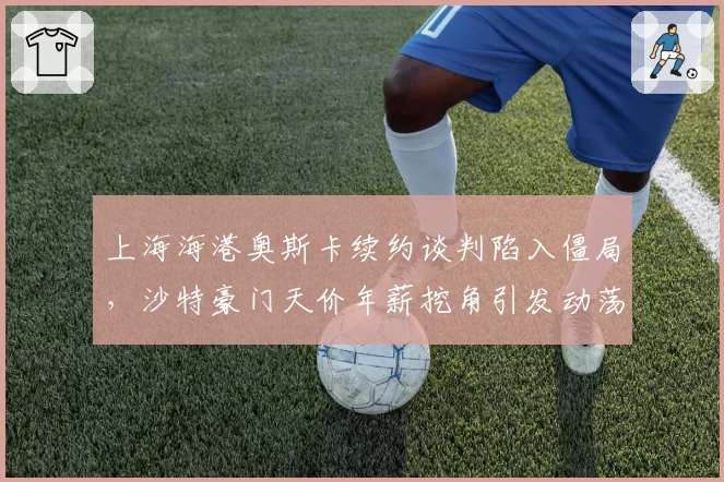 上海海港奥斯卡续约谈判陷入僵局，沙特豪门天价年薪挖角引发动荡
