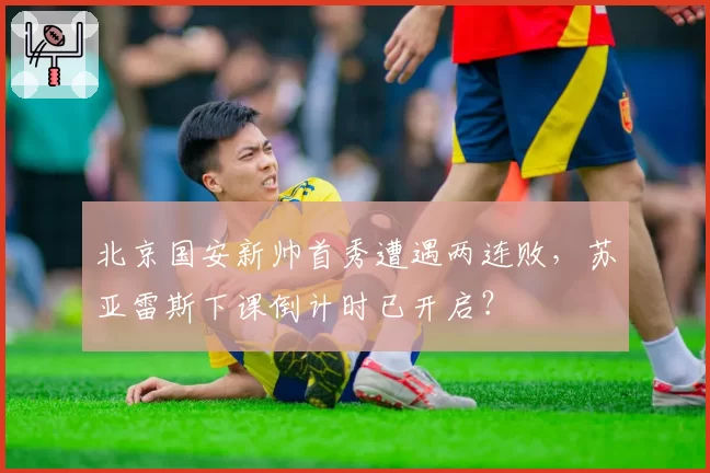 北京国安新帅首秀遭遇两连败，苏亚雷斯下课倒计时已开启？