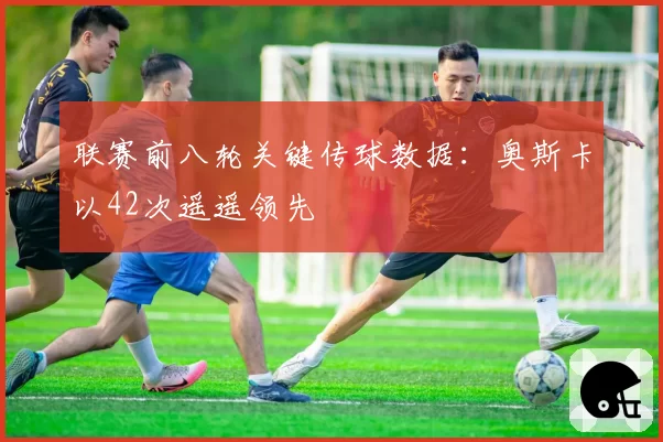 联赛前八轮关键传球数据：奥斯卡以42次遥遥领先