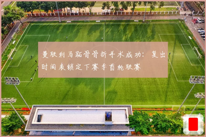 曼联利马跖骨骨折手术成功：复出时间表锁定下赛季首轮联赛