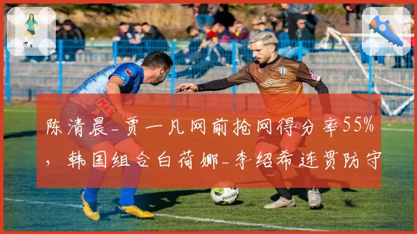 陈清晨_贾一凡网前抢网得分率55%，韩国组合白荷娜_李绍希连贯防守失误率28%