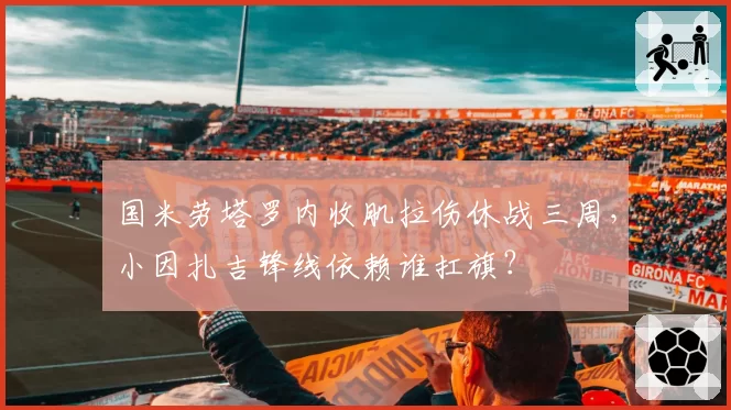 国米劳塔罗内收肌拉伤休战三周，小因扎吉锋线依赖谁扛旗？