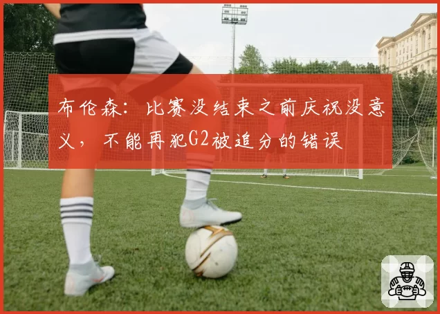 布伦森:比赛没结束之前庆祝没意义,不能再犯G2被追分的错误