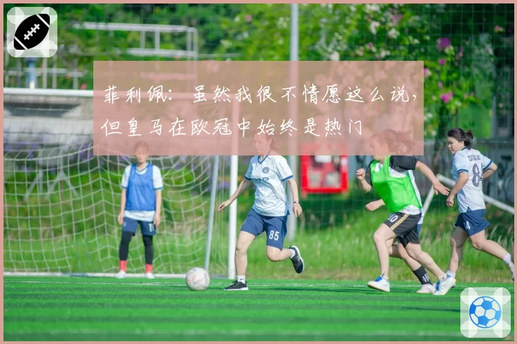 菲利佩：虽然我很不情愿这么说，但皇马在欧冠中始终是热门