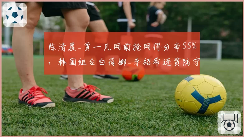 陈清晨_贾一凡网前抢网得分率55%，韩国组合白荷娜_李绍希连贯防守失误率28%