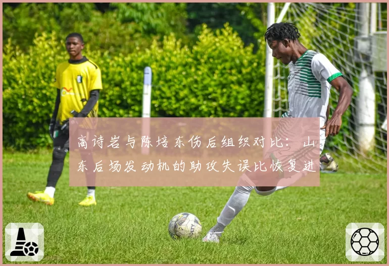 高诗岩与陈培东伤后组织对比：山东后场发动机的助攻失误比恢复进程