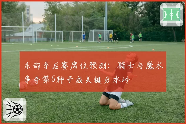 东部季后赛席位预测：骑士与魔术争夺第6种子成关键分水岭