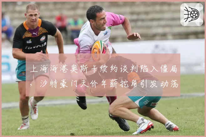上海海港奥斯卡续约谈判陷入僵局，沙特豪门天价年薪挖角引发动荡