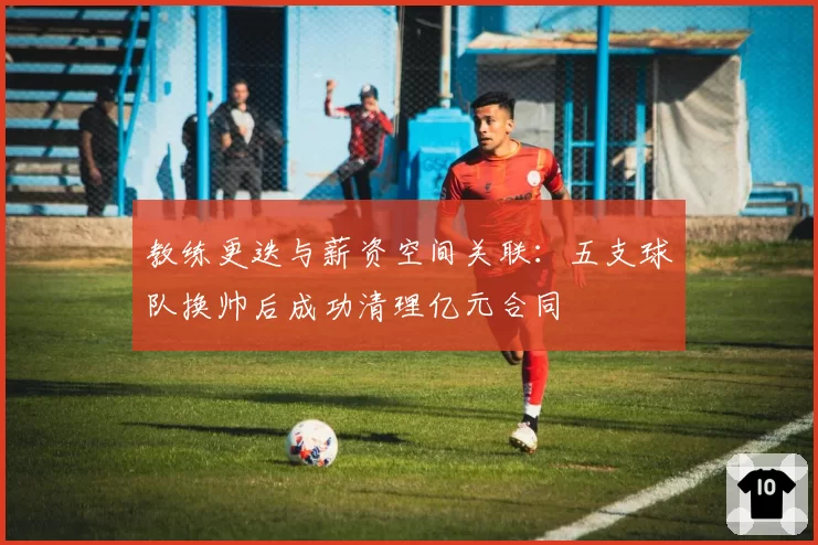教练更迭与薪资空间关联：五支球队换帅后成功清理亿元合同