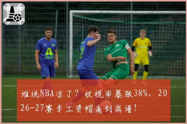 谁说NBA凉了？收视率暴涨38%，2026-27赛季工资帽高到离谱！