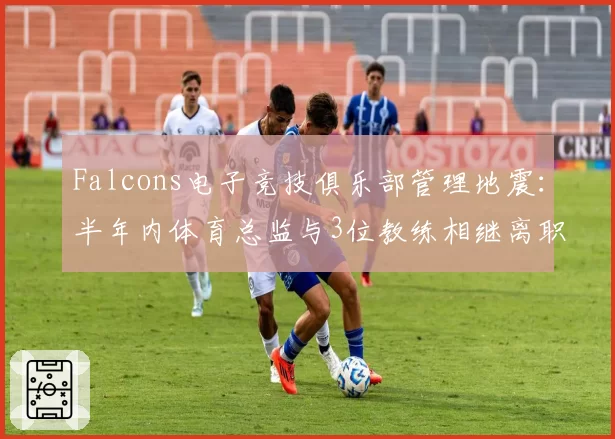 Falcons电子竞技俱乐部管理地震：半年内体育总监与3位教练相继离职