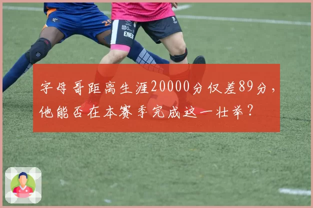 字母哥距离生涯20000分仅差89分，他能否在本赛季完成这一壮举？