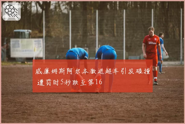 威廉姆斯阿尔本激进超车引发碰撞 遭罚时5秒跌至第16