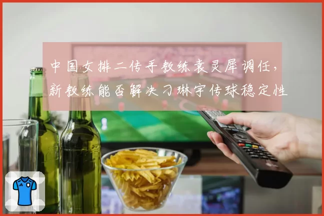 中国女排二传手教练袁灵犀调任，新教练能否解决刁琳宇传球稳定性问题？