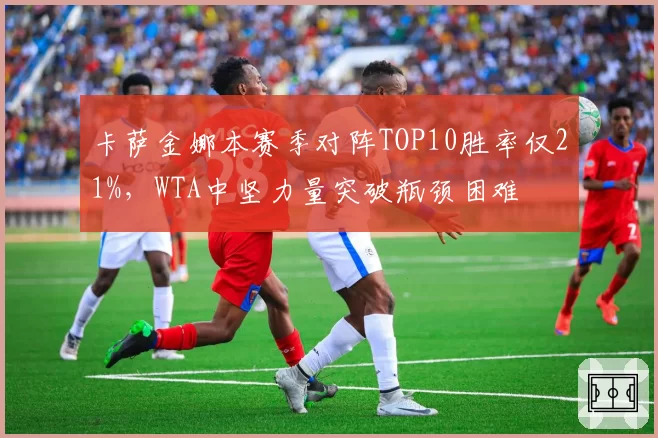 卡萨金娜本赛季对阵TOP10胜率仅21%，WTA中坚力量突破瓶颈困难
