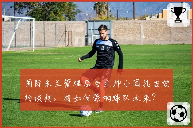 国际米兰管理层与主帅小因扎吉续约谈判,将如何影响球队未来?