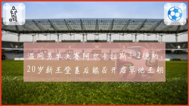 温网男单决赛阿尔卡拉斯3-2德约，20岁新王登基后能否开启草地王朝？