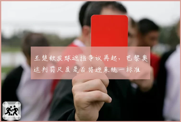 王楚钦发球遮挡争议再起，巴黎奥运判罚尺度是否将迎来统一标准