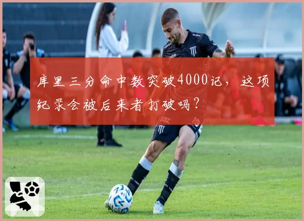 库里三分命中数突破4000记，这项纪录会被后来者打破吗？
