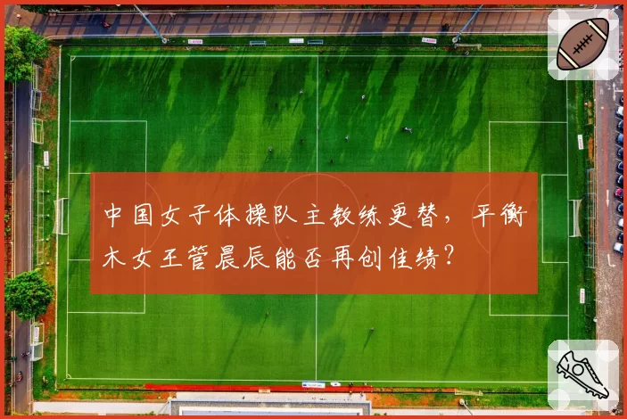 中国女子体操队主教练更替，平衡木女王管晨辰能否再创佳绩？