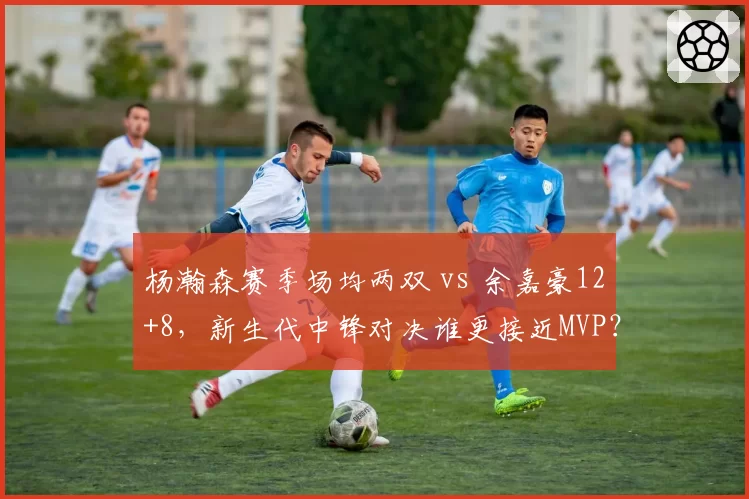 杨瀚森赛季场均两双 vs 余嘉豪12+8，新生代中锋对决谁更接近MVP？