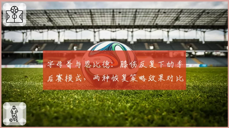 字母哥与恩比德：膝伤反复下的季后赛模式，两种恢复策略效果对比