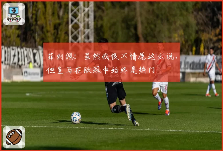 菲利佩:虽然我很不情愿这么说,但皇马在欧冠中始终是热门