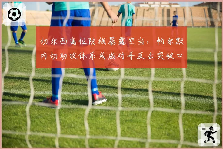 切尔西高位防线暴露空当,帕尔默内切助攻体系或成对手反击突破口